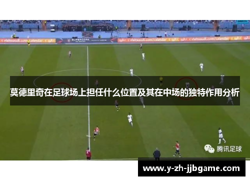 莫德里奇在足球场上担任什么位置及其在中场的独特作用分析 莫德里奇在足球场上担任什么位置及其在中场的独特作用分析