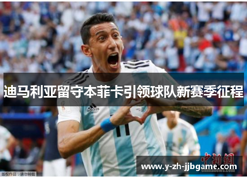 迪马利亚留守本菲卡引领球队新赛季征程 迪马利亚留守本菲卡引领球队新赛季征程