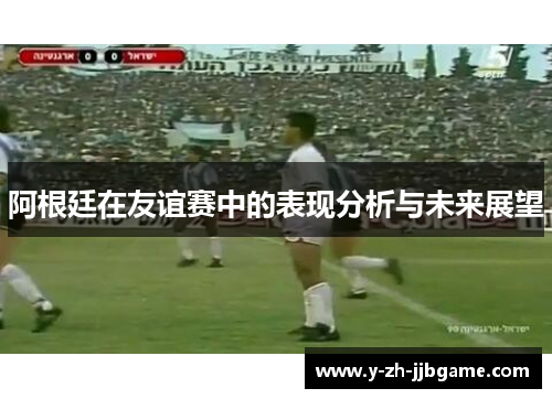 阿根廷在友谊赛中的表现分析与未来展望 阿根廷在友谊赛中的表现分析与未来展望
