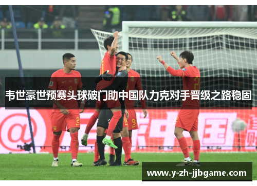 韦世豪世预赛头球破门助中国队力克对手晋级之路稳固
