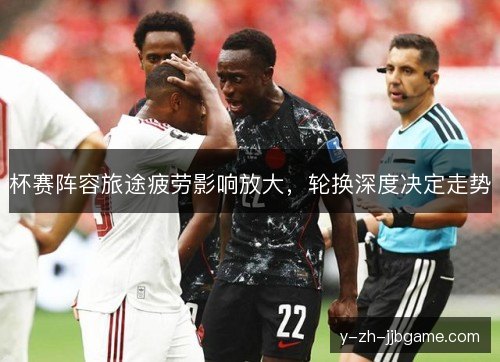 杯赛阵容旅途疲劳影响放大,轮换深度决定走势 杯赛阵容旅途疲劳影响放大,轮换深度决定走势